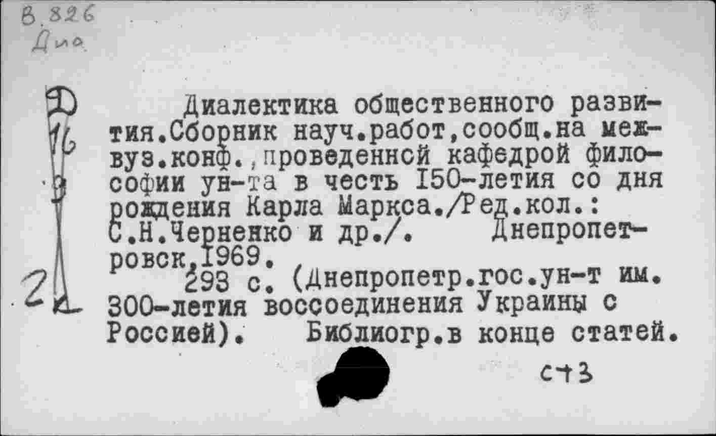 ﻿в. £2 б
.2
Диалектика общественного развития.Сборник науч.работ,сообщ.на межвуз. конф.,проведенной кафедрой философии ун-та в честь 150-летия со дня рождения Карла Маркса./Ред.кол.: С.Н.Черненко и др./. Днепропет-ровск.1969е
293 с. (Днепропетр.гос.ун-т им. 300-летия воссоединения Украины с Россией). Библиогр.в конце статей.